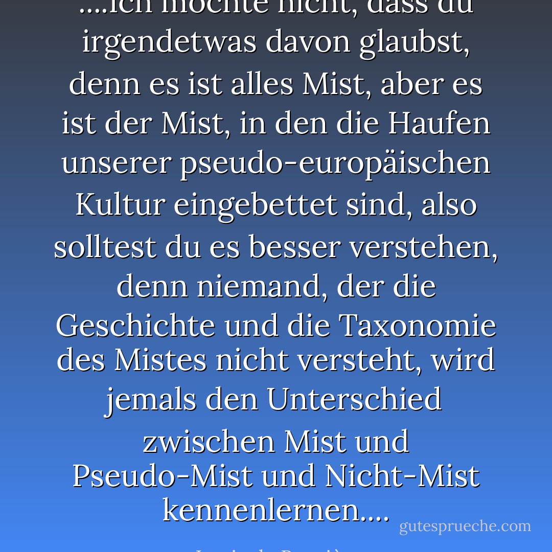 ....Ich möchte nicht, dass du irgendetwas davon glaubst, denn es ist alles Mist, aber es ist der Mist, in den die Haufen unserer pseudo-europäischen Kultur eingebettet sind, also solltest du es besser verstehen, denn niemand, der die Geschichte und die Taxonomie des Mistes nicht versteht, wird jemals den Unterschied zwischen Mist und Pseudo-Mist und Nicht-Mist kennenlernen.... - Louis de Bernières<