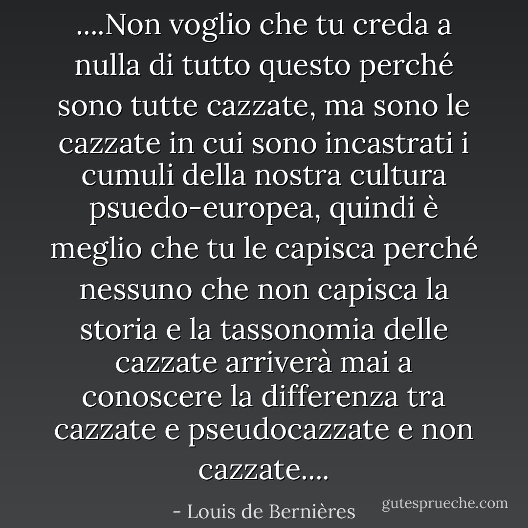 ....Non voglio che tu creda a nulla di tutto questo perché sono tutte cazzate, ma sono le cazzate in cui sono incastrati i cumuli della nostra cultura psuedo-europea, quindi è meglio che tu le capisca perché nessuno che non capisca la storia e la tassonomia delle cazzate arriverà mai a conoscere la differenza tra cazzate e pseudocazzate e non cazzate.... - Louis de Bernières