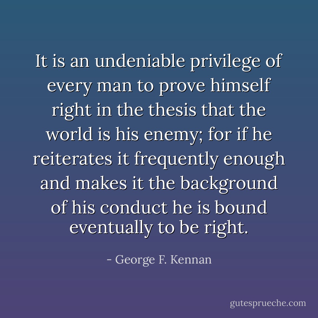 It is an undeniable privilege of every man to prove himself right in the thesis that the world is his enemy; for if he reiterates it frequently enough and makes it the background of his conduct he is bound eventually to be right. - George F. Kennan