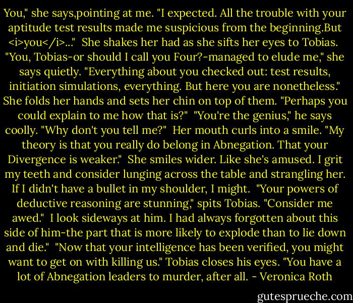 You," she says,pointing at me. "I expected. All the trouble with your aptitude test results made me suspicious from the beginning.But <i>you</i>..."<br /><br />She shakes her had as she sifts her eyes to Tobias.<br /><br />"You, Tobias-or should I call you Four?-managed to elude me," she says quietly. "Everything about you checked out: test results, initiation simulations, everything. But here you are nonetheless." She folds her hands and sets her chin on top of them. "Perhaps you could explain to me how that is?"<br /><br />"You're the genius," he says coolly. "Why don't you tell me?"<br /><br />Her mouth curls into a smile. "My theory is that you really do belong in Abnegation. That your Divergence is weaker."<br /><br />She smiles wider. Like she's amused. I grit my teeth and consider lunging across the table and strangling her. If I didn't have a bullet in my shoulder, I might.<br /><br />"Your powers of deductive reasoning are stunning," spits Tobias. "Consider me awed."<br /><br />I look sideways at him. I had always forgotten about this side of him-the part that is more likely to explode than to lie down and die."<br /><br />"Now that your intelligence has been verified, you might want to get on with killing us." Tobias closes his eyes. "You have a lot of Abnegation leaders to murder, after all. - Veronica Roth