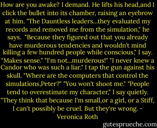 How are you awake? I demand.<br />He lifts his head,and I click the bullet into its chamber, raising an eyebrow at him.<br />"The Dauntless leaders...they evaluated my records and removed me from the simulation," he says. <br />"Because they figured out that you already have murderous tendencies and wouldn't mind killing a few hundred people while conscious," I say. "Makes sense."<br />"I'm not...murderous!"<br />"I never knew a Candor who was such a liar." I tap the gun against his skull. "Where are the computers that control the simulations,Peter?"<br />"You won't shoot me."<br />"People tend to overestimate my character," I say quietly. "They think that because I'm small,or a girl, or a Stiff, I can't possibly be cruel. But they're wrong. - Veronica Roth