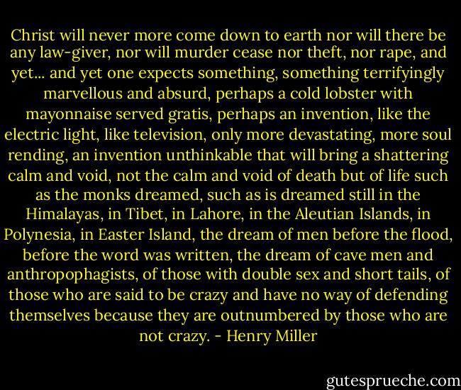 Christ will never more come down to earth nor will there be any law-giver, nor will murder cease nor theft, nor rape, and yet... and yet one expects something, something terrifyingly marvellous and absurd, perhaps a cold lobster with mayonnaise served gratis, perhaps an invention, like the electric light, like television, only more devastating, more soul rending, an invention unthinkable that will bring a shattering calm and void, not the calm and void of death but of life such as the monks dreamed, such as is dreamed still in the Himalayas, in Tibet, in Lahore, in the Aleutian Islands, in Polynesia, in Easter Island, the dream of men before the flood, before the word was written, the dream of cave men and anthropophagists, of those with double sex and short tails, of those who are said to be crazy and have no way of defending themselves because they are outnumbered by those who are not crazy. - Henry Miller