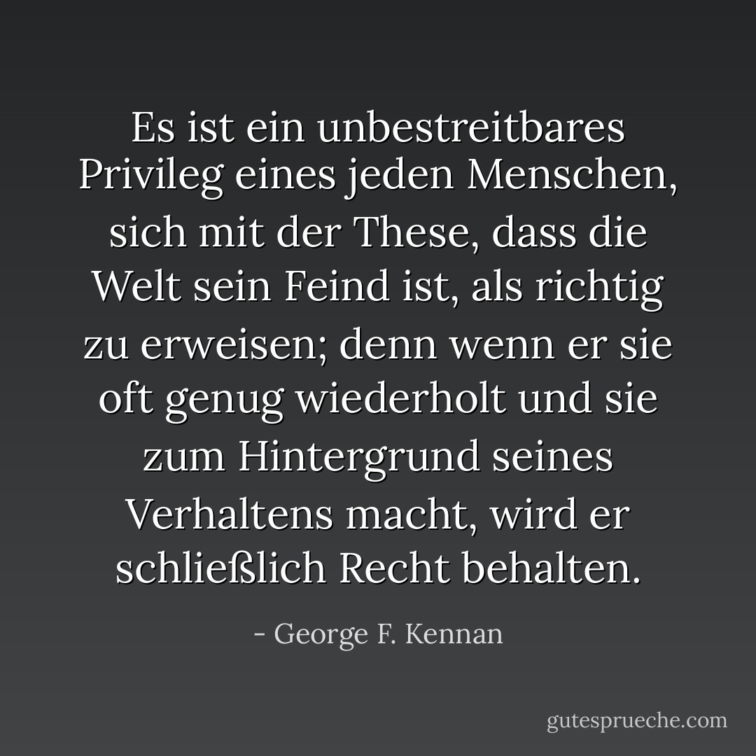 Es ist ein unbestreitbares Privileg eines jeden Menschen, sich mit der These, dass die Welt sein Feind ist, als richtig zu erweisen; denn wenn er sie oft genug wiederholt und sie zum Hintergrund seines Verhaltens macht, wird er schließlich Recht behalten. - George F. Kennan<