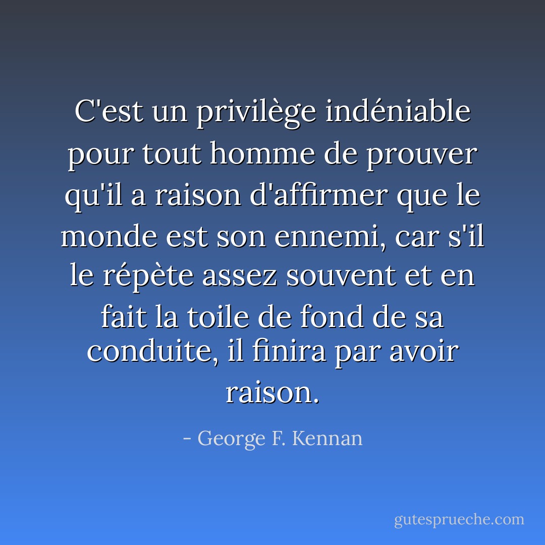 C'est un privilège indéniable pour tout homme de prouver qu'il a raison d'affirmer que le monde est son ennemi, car s'il le répète assez souvent et en fait la toile de fond de sa conduite, il finira par avoir raison. - George F. Kennan