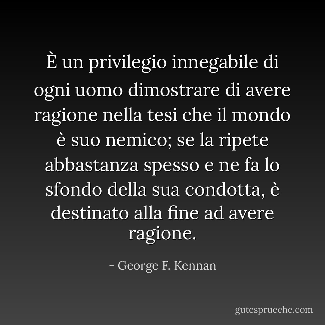 È un privilegio innegabile di ogni uomo dimostrare di avere ragione nella tesi che il mondo è suo nemico; se la ripete abbastanza spesso e ne fa lo sfondo della sua condotta, è destinato alla fine ad avere ragione. - George F. Kennan
