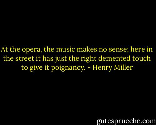 At the opera, the music makes no sense; here in the street it has just the right demented touch to give it poignancy. - Henry Miller