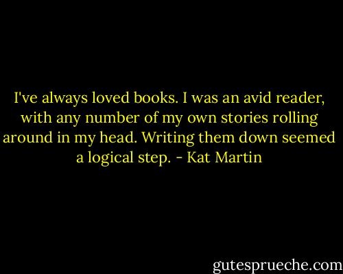 I've always loved books. I was an avid reader, with any number of my own stories rolling around in my head. Writing them down seemed a logical step. - Kat Martin