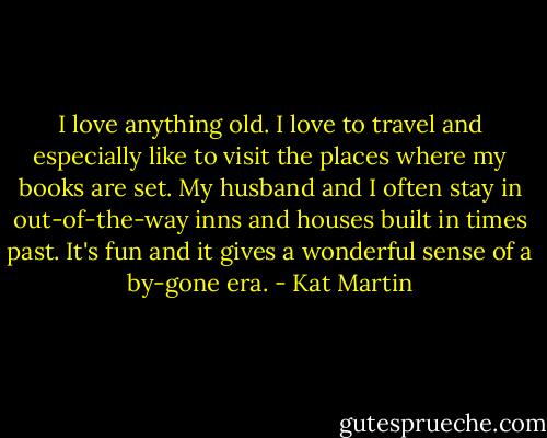 I love anything old. I love to travel and especially like to visit the places where my books are set. My husband and I often stay in out-of-the-way inns and houses built in times past. It's fun and it gives a wonderful sense of a by-gone era. - Kat Martin