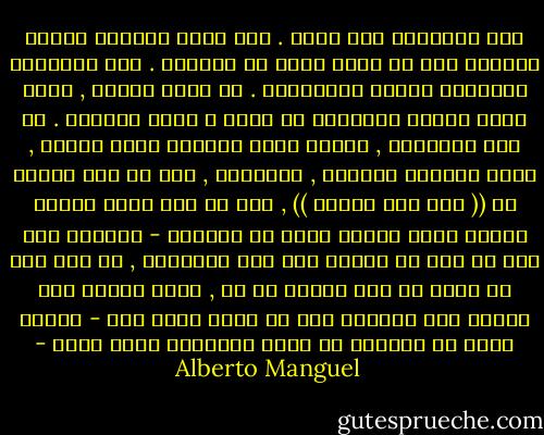 عند القراءة نحن سذّج . نحن نقرأ بحركات بطيئة وطويلة كما لو كنّا نسبح في الفضاء . نحن ممتلئون أحكاماً مسبقة وأحقاداً . أو أننا كرماء , نغفر للنص عيوبه ونتغافل عن ضعفه و نصحح أخطاءه . في بعض الأحيان , عندما تكون السماء صحوة صافية , نقرأ بأنفاس محبوسة , بارتجاف , كما لو أنّ أحدهم قد (( سار على قبرنا )) , كما لو أنّ ذكرى قديمة منسية عُثر عليها فجأة في داخلنا - التعرف على شيء ما سبق أن عرفنا أنه كان موجوداً , أو على شيء لم نشعر به إلا كوميض أو ظل , الذي ينطلق منا ويعود إلى داخلنا قبل أن نعرف ماذا حدث - بعدئذ نكون قد تقدمنا في السن وأصبحنا أكثر حكمة - Alberto Manguel
