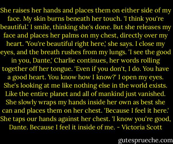 She raises her hands and places them on either side of my face. My skin burns beneath her touch. 'I think you're beautiful.'<br />I smile, thinking she's done. But she releases my face and places her palms on my chest, directly over my heart.<br />'You're beautiful right here,' she says.<br />I close my eyes, and the breath rushes from my lungs.<br />'I see the good in you, Dante,' Charlie continues, her words rolling together off her tongue. 'Even if you don't, I do. You have a good heart. You know how I know?'<br />I open my eyes. She's looking at me like nothing else in the world exists. Like the entire planet and all of mankind just vanished. She slowly wraps my hands inside her own as best she can and places them on her chest. 'Because I feel it here.' She taps our hands against her chest. 'I know you're good, Dante. Because I feel it inside of me. - Victoria Scott