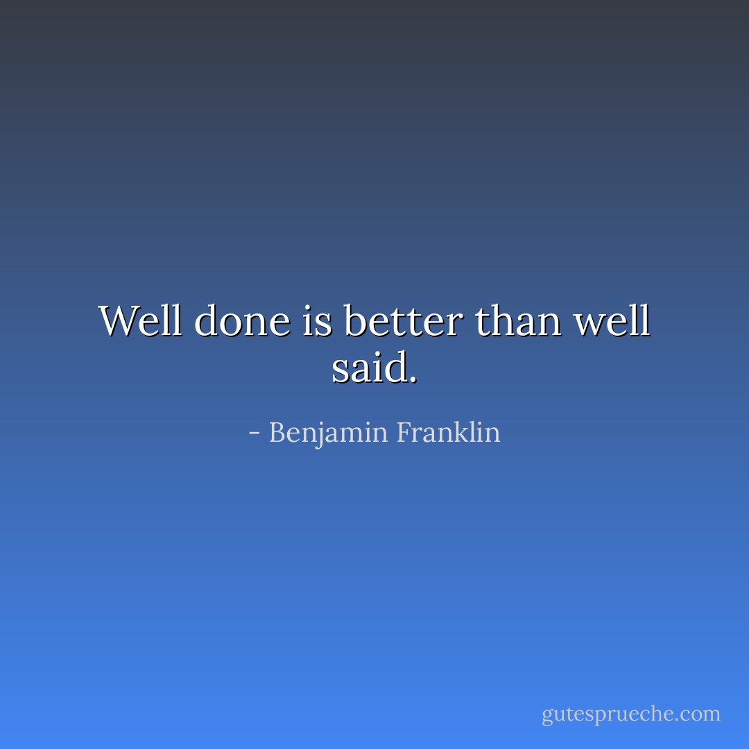 Well done is better than well said. - Benjamin Franklin