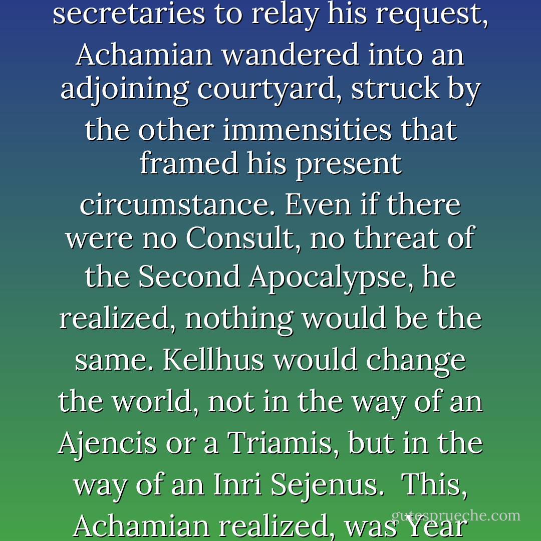While waiting for the hidden machinery of messengers and secretaries to relay his request, Achamian wandered into an adjoining courtyard, struck by the other immensities that framed his present circumstance. Even if there were no Consult, no threat of the Second Apocalypse, he realized, nothing would be the same. Kellhus would change the world, not in the way of an Ajencis or a Triamis, but in the way of an Inri Sejenus.<br /><br />This, Achamian realized, was Year One. A new age of Men. - R. Scott Bakker