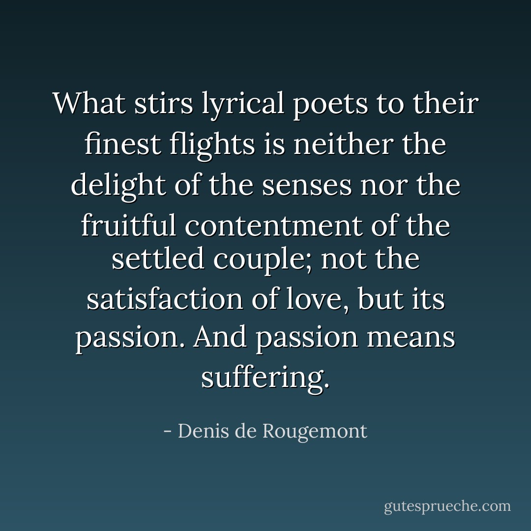 What stirs lyrical poets to their finest flights is neither the delight of the senses nor the fruitful contentment of the settled couple; not the satisfaction of love, but its passion. And passion means suffering. - Denis de Rougemont