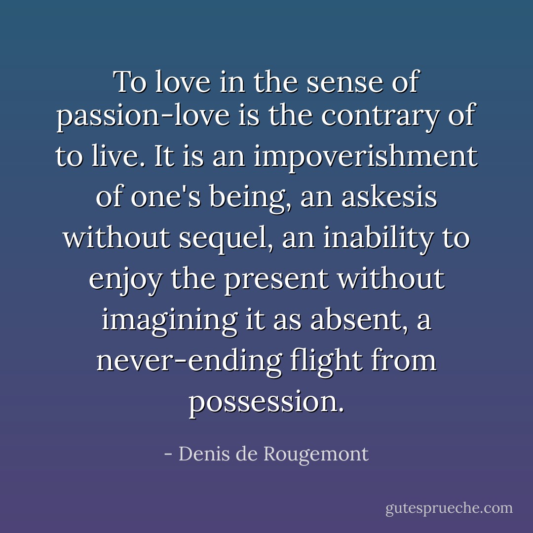 To love in the sense of passion-love is the contrary of to live. It is an impoverishment of one's being, an askesis without sequel, an inability to enjoy the present without imagining it as absent, a never-ending flight from possession. - Denis de Rougemont