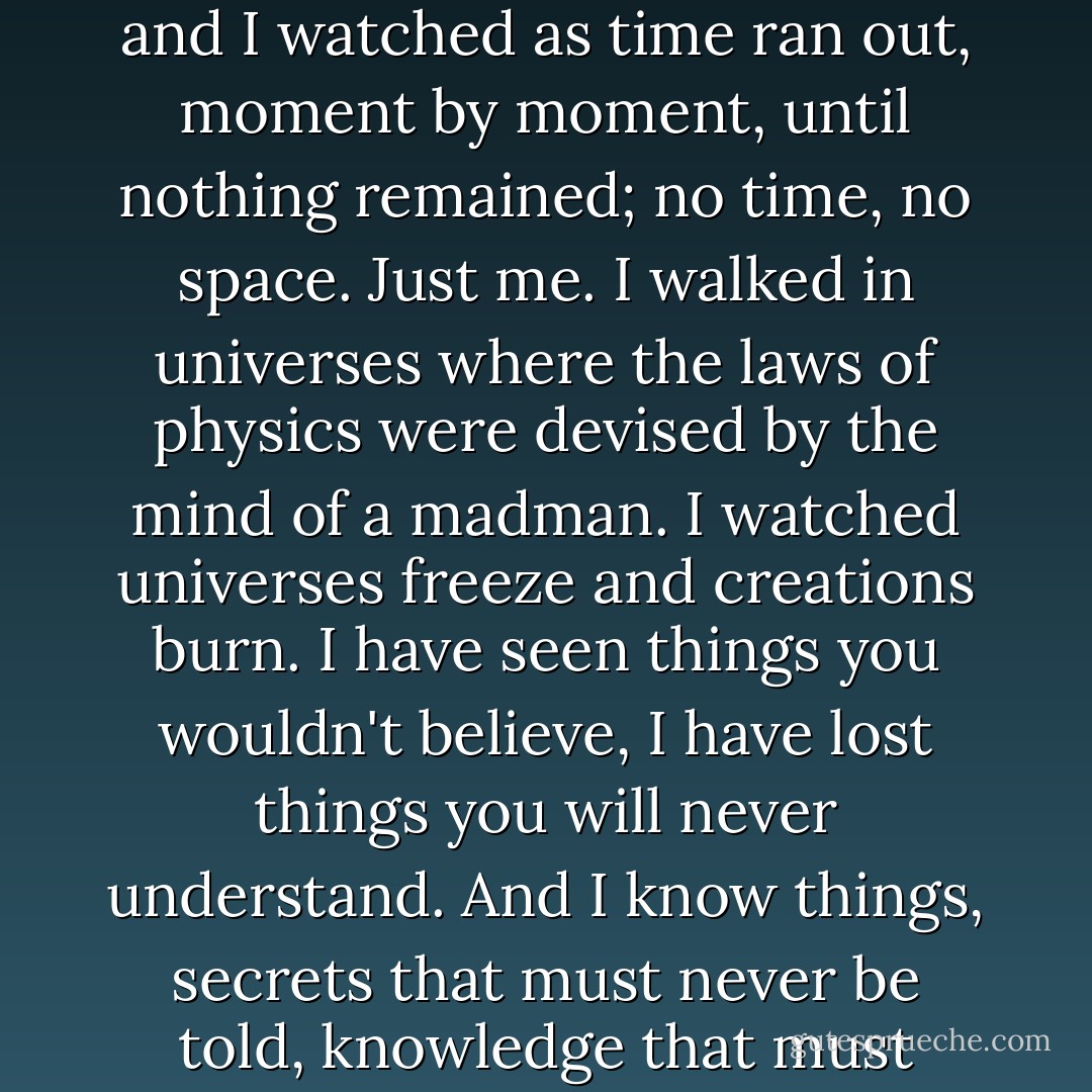 I have lived a long life, and I have seen a few things. I walked away from the Last Great Time War. I marked the passing of the Time Lords. I saw the birth of the universe and I watched as time ran out, moment by moment, until nothing remained; no time, no space. <i>Just me.</i> I walked in universes where the laws of physics were devised by the mind of a madman. I watched universes freeze and creations burn. I have seen things you wouldn't believe, I have lost things you will <i>never</i> understand. And I know things, secrets that must never be told, knowledge that must never be spoken. Knowledge that will make parasite gods <i>blaze!</i> So come on then! Take it! Take it all, baby! Have it! You have it all! - Neil Cross