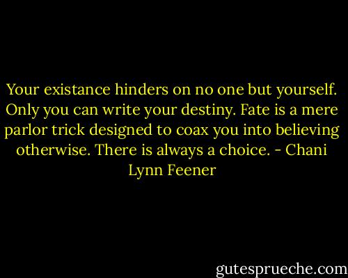 Your existance hinders on no one but yourself. Only you can write your destiny. Fate is a mere parlor trick designed to coax you into believing otherwise. There is always a choice. - Chani Lynn Feener