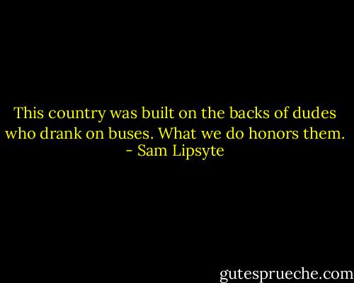 This country was built on the backs of dudes who drank on buses. What we do honors them. - Sam Lipsyte
