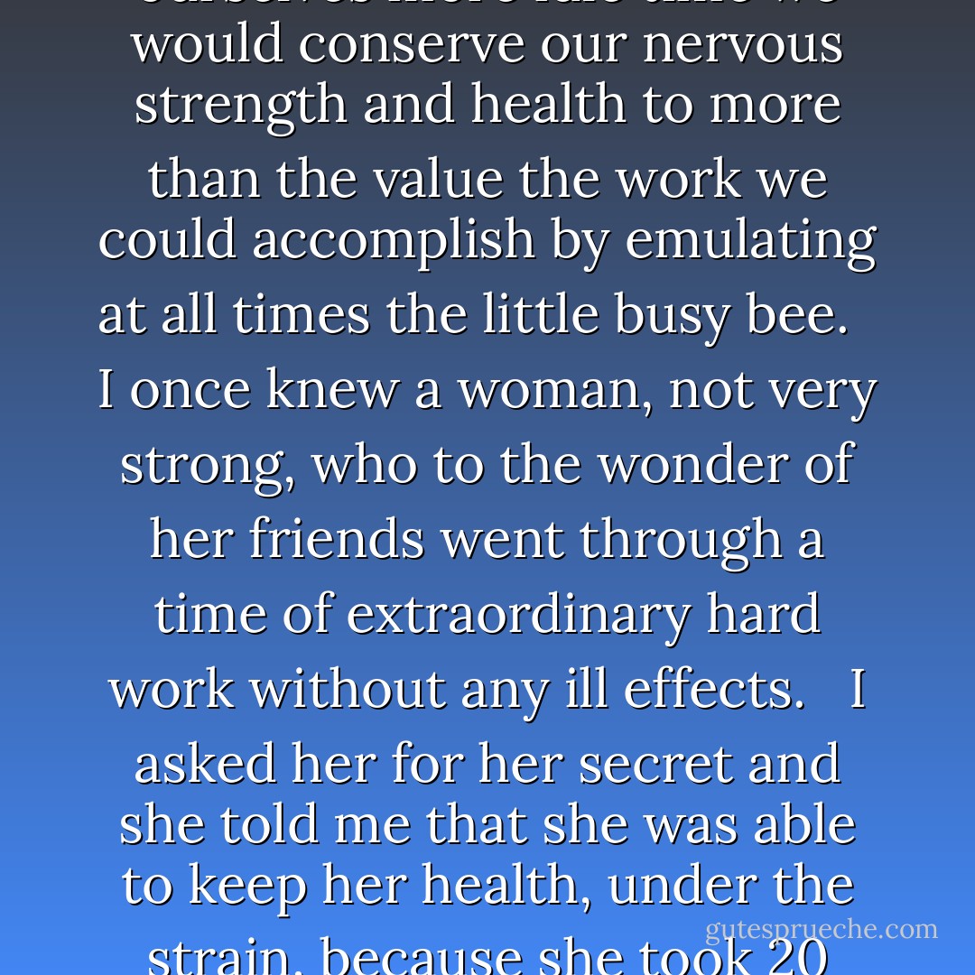 Vices are simply overworked virtues, anyway. Economy and frugality are to be commended but follow them on in an increasing ratio and what do we find at the other end? A miser! If we overdo the using of spare moments we may find an invalid at the end, while perhaps if we allowed ourselves more idle time we would conserve our nervous strength and health to more than the value the work we could accomplish by emulating at all times the little busy bee. <br /><br />I once knew a woman, not very strong, who to the wonder of her friends went through a time of extraordinary hard work without any ill effects. <br /><br />I asked her for her secret and she told me that she was able to keep her health, under the strain, because she took 20 minutes, of each day in which to absolutely relax both mind and body. She did not even “set and think.” She lay at full length, every muscle and nerve relaxed and her mind as quiet as her body. This always relieved the strain and renewed her strength. - Laura Ingalls Wilder