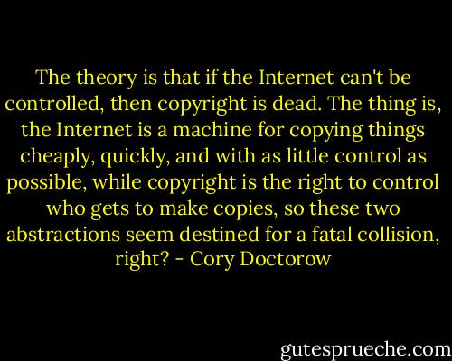 The theory is that if the Internet can't be controlled, then copyright is dead. The thing is, the Internet is a machine for copying things cheaply, quickly, and with as little control as possible, while copyright is the right to control who gets to make copies, so these two abstractions seem destined for a fatal collision, right? - Cory Doctorow