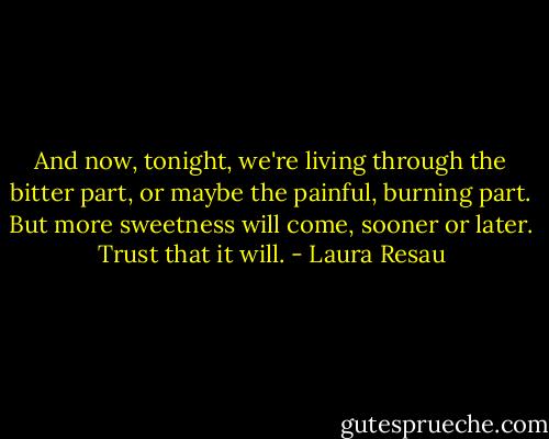 And now, tonight, we're living through the bitter part, or maybe the painful, burning part. But more sweetness will come, sooner or later. Trust that it will. - Laura Resau