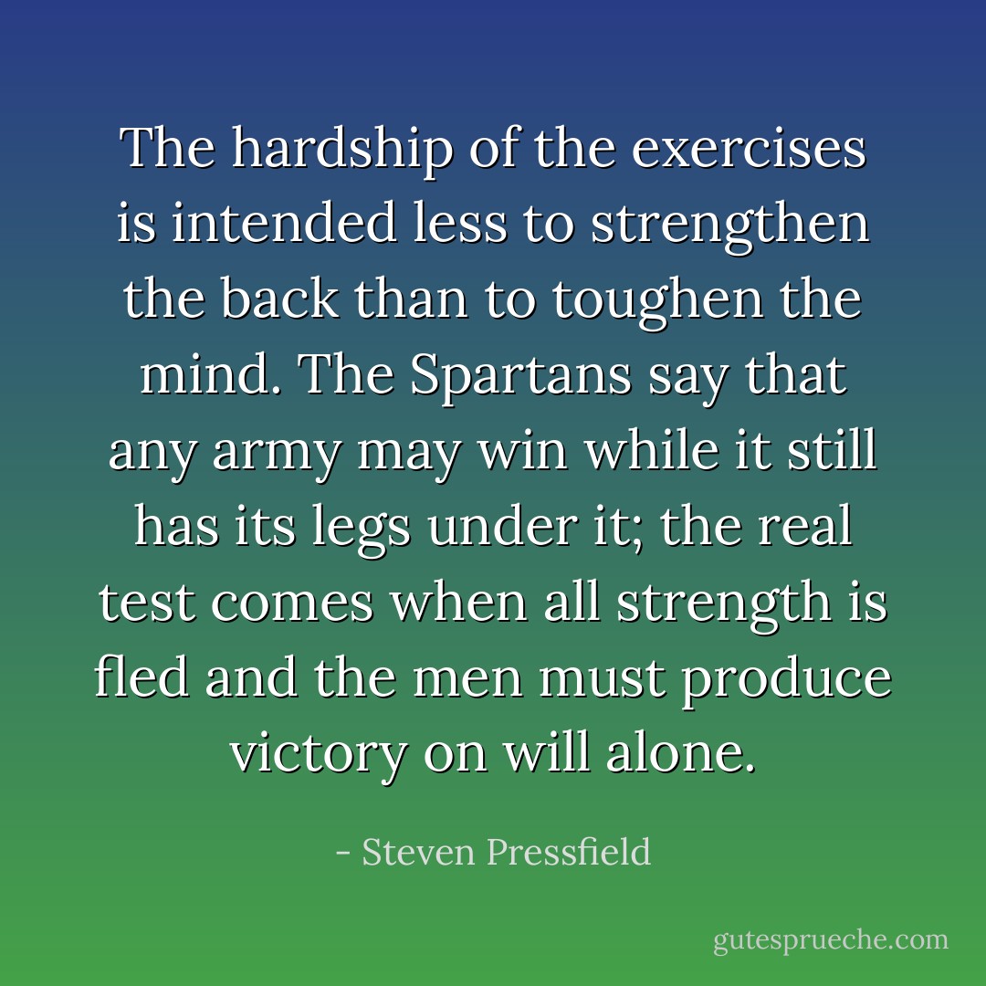 The hardship of the exercises is intended less to strengthen the back than to toughen the mind. The Spartans say that any army may win while it still has its legs under it; the real test comes when all strength is fled and the men must produce victory on will alone. - Steven Pressfield