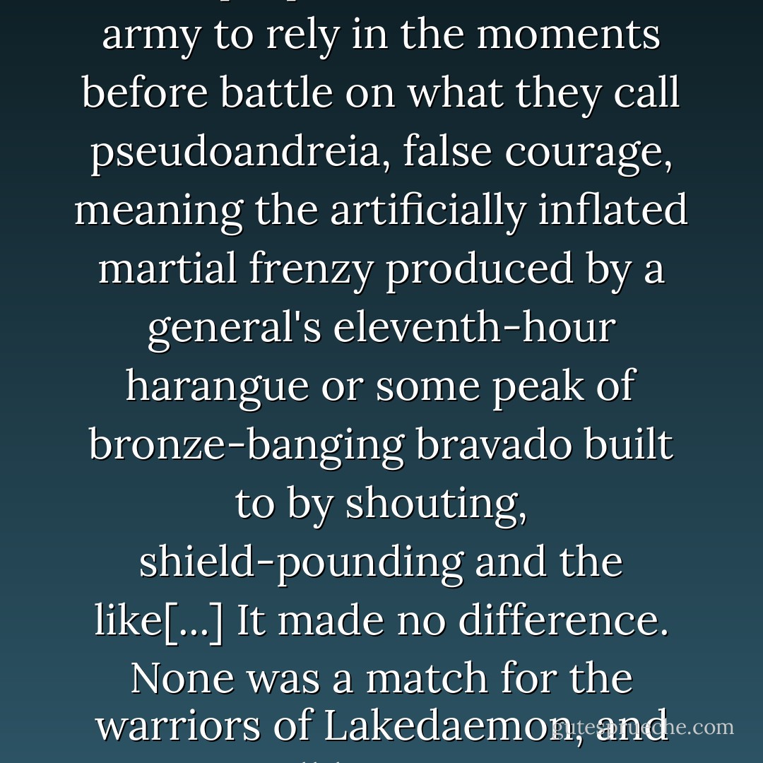 In their minds it is the mark of an ill-prepared and amateur army to rely in the moments before battle on what they call pseudoandreia, false courage, meaning the artificially inflated martial frenzy produced by a general's eleventh-hour harangue or some peak of bronze-banging bravado built to by shouting, shield-pounding and the like[...] It made no difference. None was a match for the warriors of Lakedaemon, and all knew it. - Steven Pressfield