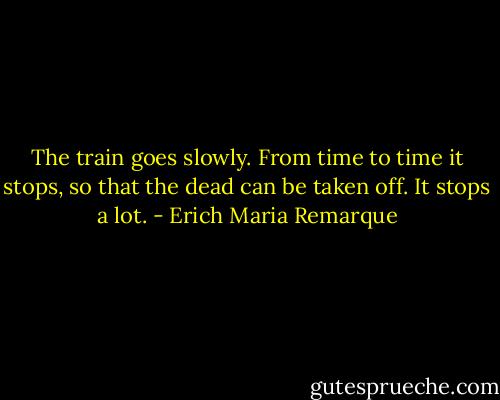 The train goes slowly. From time to time it stops, so that the dead can be taken off. It stops a lot. - Erich Maria Remarque