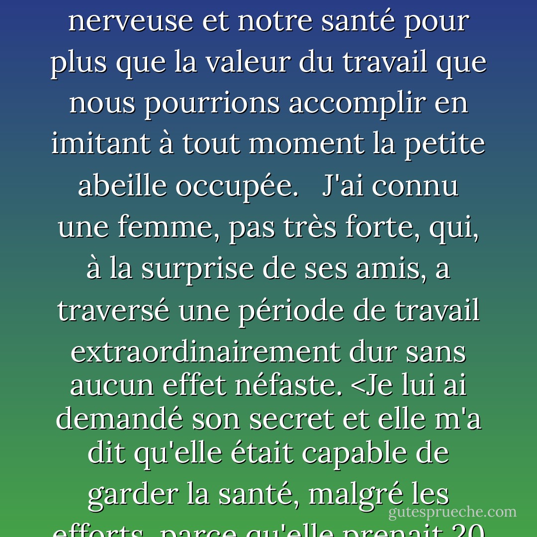 De toute façon, les vices ne sont que des vertus galvaudées. L'économie et la frugalité sont louables, mais si on les poursuit dans un rapport croissant, que trouve-t-on à l'autre bout ? Un avare ! Si nous abusons des moments libres, nous risquons de nous retrouver invalides, alors que si nous nous accordions plus de temps libre, nous conserverions notre force nerveuse et notre santé pour plus que la valeur du travail que nous pourrions accomplir en imitant à tout moment la petite abeille occupée. <br /><br />J'ai connu une femme, pas très forte, qui, à la surprise de ses amis, a traversé une période de travail extraordinairement dur sans aucun effet néfaste. <Je lui ai demandé son secret et elle m'a dit qu'elle était capable de garder la santé, malgré les efforts, parce qu'elle prenait 20 minutes par jour pour se détendre complètement, tant au niveau du corps que de l'esprit. Elle ne se posait même pas pour réfléchir. Elle s'allongeait de tout son long, chaque muscle et chaque nerf détendus et son esprit aussi calme que son corps. Cela la soulageait toujours et lui redonnait des forces. - Laura Ingalls Wilder