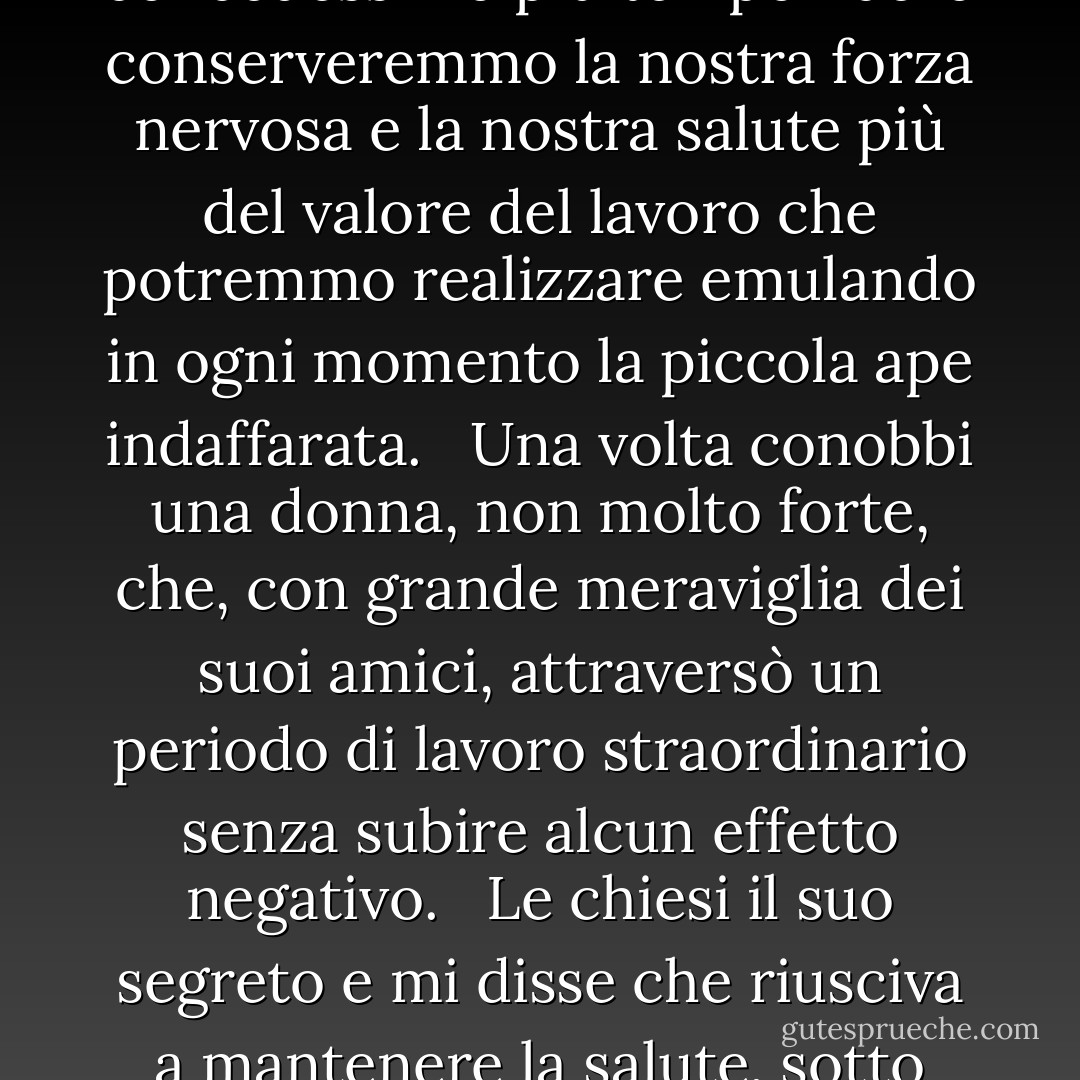 I vizi, in ogni caso, sono semplicemente virtù sovraccariche. L'economia e la frugalità sono da lodare, ma se le seguiamo in un rapporto crescente, cosa troviamo all'altra estremità? Un avaro! Se esageriamo nell'uso dei momenti liberi, alla fine possiamo ritrovarci un invalido, mentre forse se ci concedessimo più tempo libero conserveremmo la nostra forza nervosa e la nostra salute più del valore del lavoro che potremmo realizzare emulando in ogni momento la piccola ape indaffarata. <br /><br />Una volta conobbi una donna, non molto forte, che, con grande meraviglia dei suoi amici, attraversò un periodo di lavoro straordinario senza subire alcun effetto negativo. <br /><br />Le chiesi il suo segreto e mi disse che riusciva a mantenere la salute, sotto sforzo, perché si prendeva 20 minuti al giorno per rilassare assolutamente mente e corpo. Non si metteva nemmeno a "pensare". Si sdraiava a lungo, con ogni muscolo e nervo rilassato e la mente tranquilla come il corpo. Questo alleviava sempre la tensione e rinnovava la sua forza. - Laura Ingalls Wilder