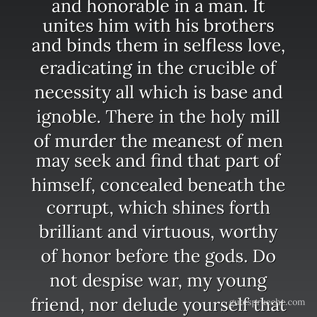 War, not peace, produces virtue. War, not peace, purges vice. War, and preparation for war, call forth all that is noble and honorable in a man. It unites him with his brothers and binds them in selfless love, eradicating in the crucible of necessity all which is base and ignoble. There in the holy mill of murder the meanest of men may seek and find that part of himself, concealed beneath the corrupt, which shines forth brilliant and virtuous, worthy of honor before the gods. Do not despise war, my young friend, nor delude yourself that mercy and compassion are virtues superior to andreia, to manly valor. - Steven Pressfield