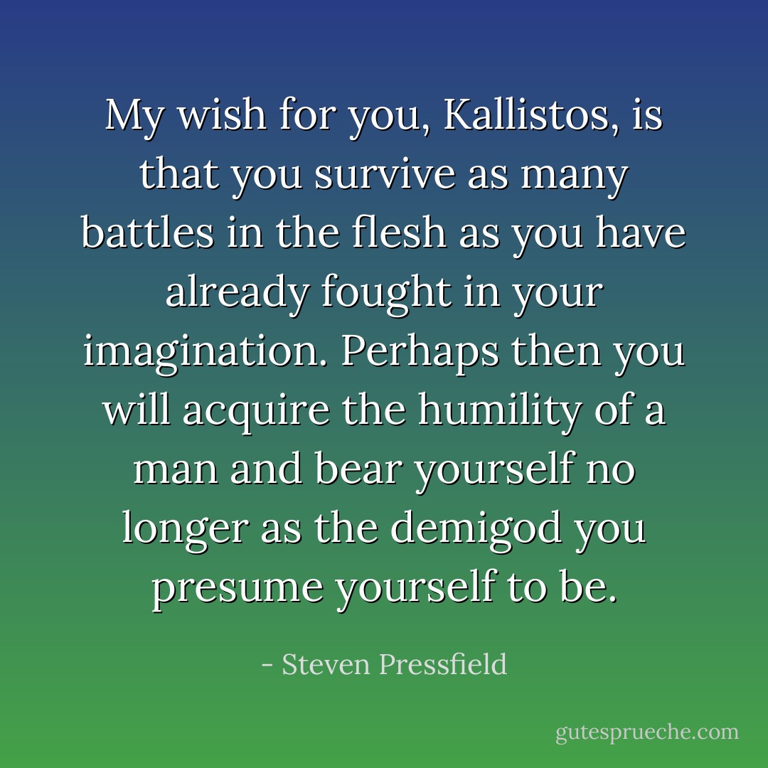 My wish for you, Kallistos, is that you survive as many battles in the flesh as you have already fought in your imagination. Perhaps then you will acquire the humility of a man and bear yourself no longer as the demigod you presume yourself to be. - Steven Pressfield