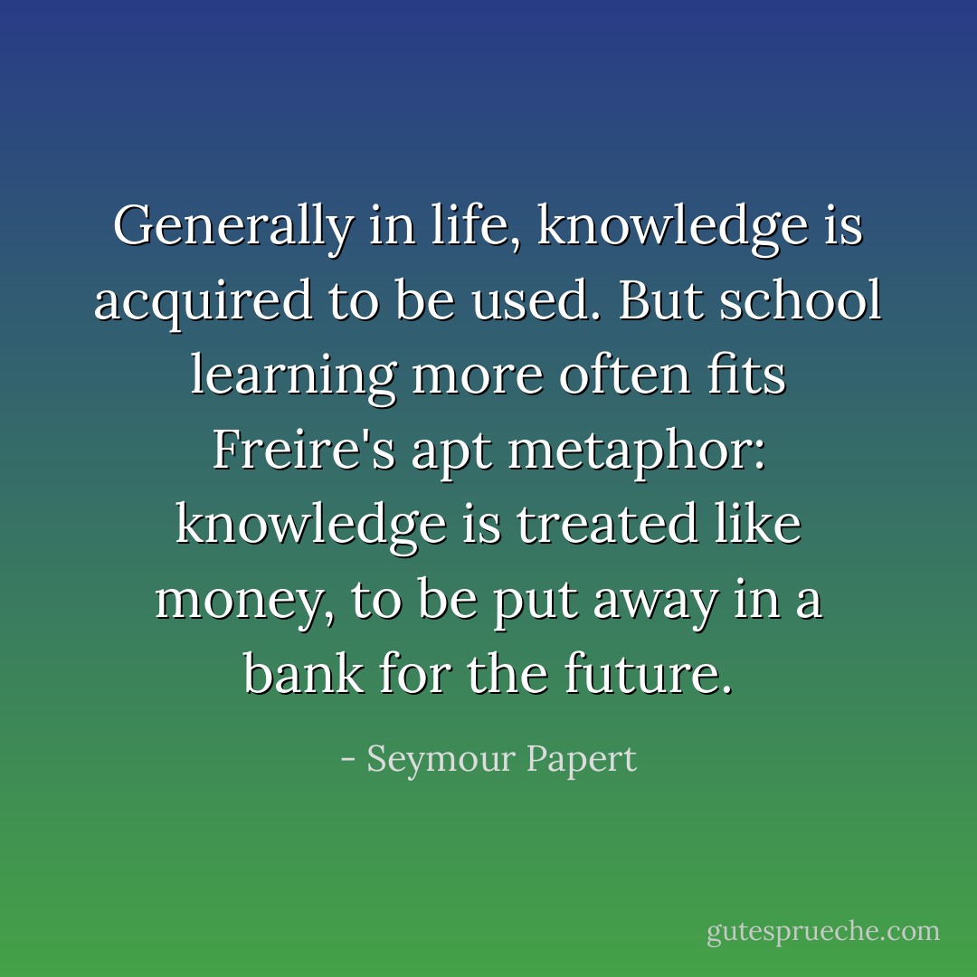 Generally in life, knowledge is acquired to be used. But school learning more often fits <a href="https://www.goodreads.com/author/show/41108.Freire" title="Freire" rel="nofollow noopener">Freire</a>'s apt metaphor: knowledge is treated like money, to be put away in a bank for the future. - Seymour Papert