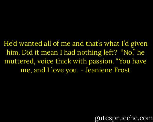 He’d wanted all of me and that’s what I’d given him. Did it mean I had nothing left? <br />“No,” he muttered, voice thick with passion. “You have me, and I love you. - Jeaniene Frost
