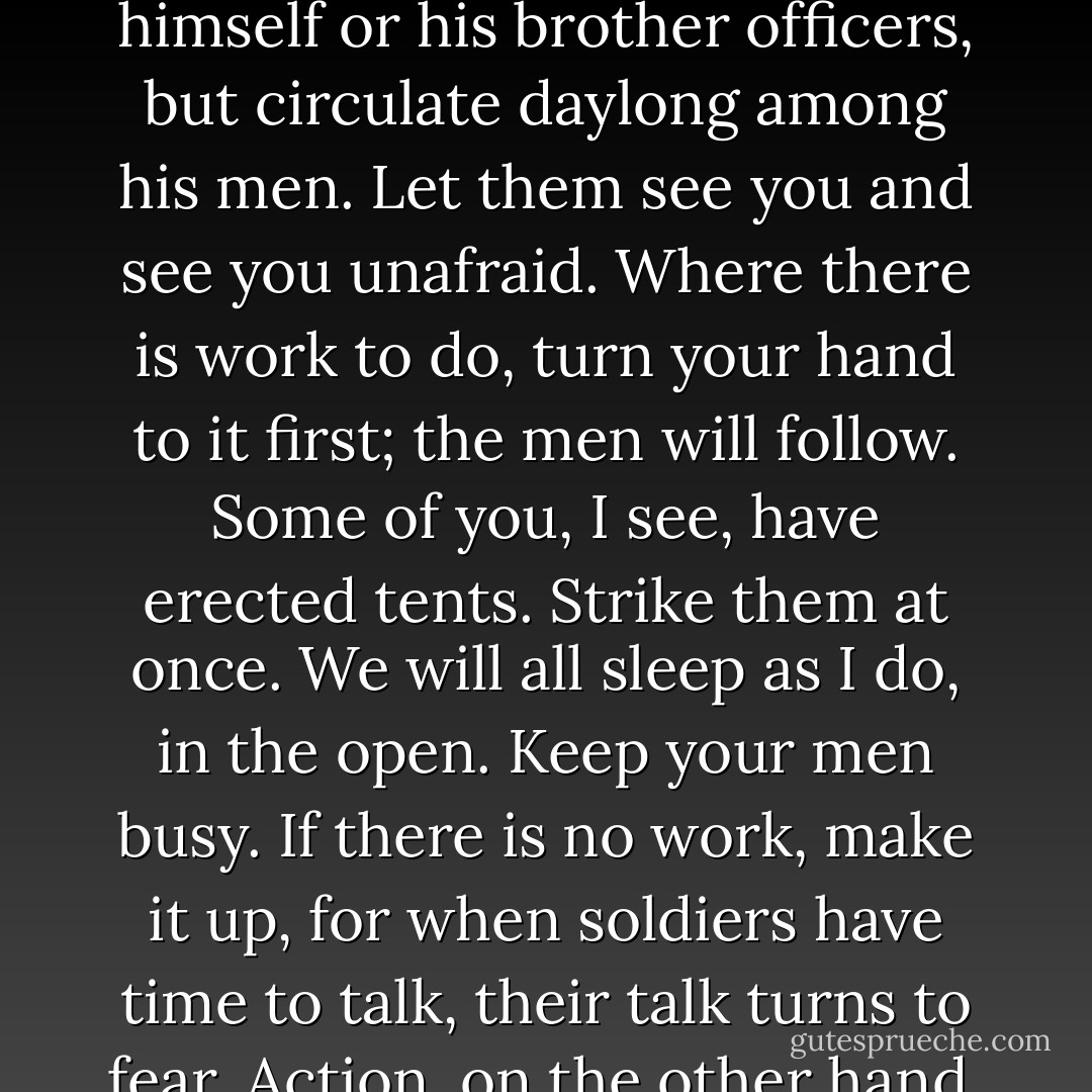 You are the commanders, your men will look to you and act as you do. Let no officer keep to himself or his brother officers, but circulate daylong among his men. Let them see you and see you unafraid. Where there is work to do, turn your hand to it first; the men will follow. Some of you, I see, have erected tents. Strike them at once. We will all sleep as I do, in the open. Keep your men busy. If there is no work, make it up, for when soldiers have time to talk, their talk turns to fear. Action, on the other hand, produces the appetite for more action. - Steven Pressfield