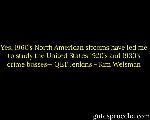 Yes, 1960’s North American sitcoms have led me to study the United States 1920’s and 1930’s crime bosses— QET Jenkins - Kim Welsman
