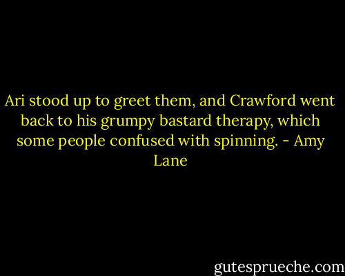 Ari stood up to greet them, and Crawford went back to his grumpy bastard therapy, which some people confused with spinning. - Amy Lane