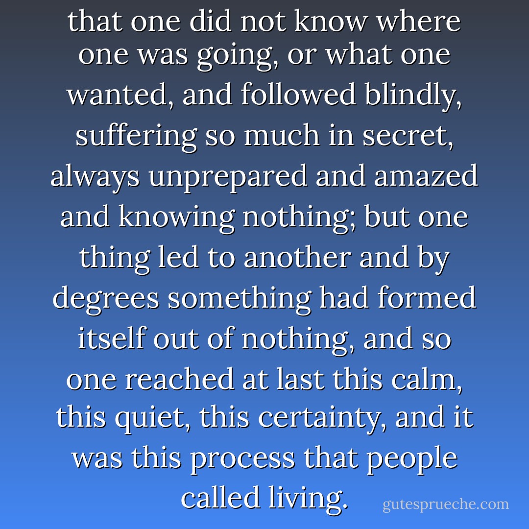 That was the strange thing, that one did not know where one was going, or what one wanted, and followed blindly, suffering so much in secret, always unprepared and amazed and knowing nothing; but one thing led to another and by degrees something had formed itself out of nothing, and so one reached at last this calm, this quiet, this certainty, and it was this process that people called living. - Virginia Woolf
