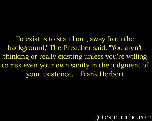 To exist is to stand out, away from the background," The Preacher said. "You aren't thinking or really existing unless you're willing to risk even your own sanity in the judgment of your existence. - Frank Herbert