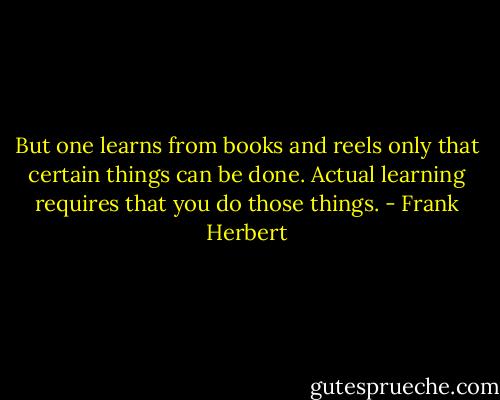 But one learns from books and reels only that certain things can be done. Actual learning requires that you do those things. - Frank Herbert