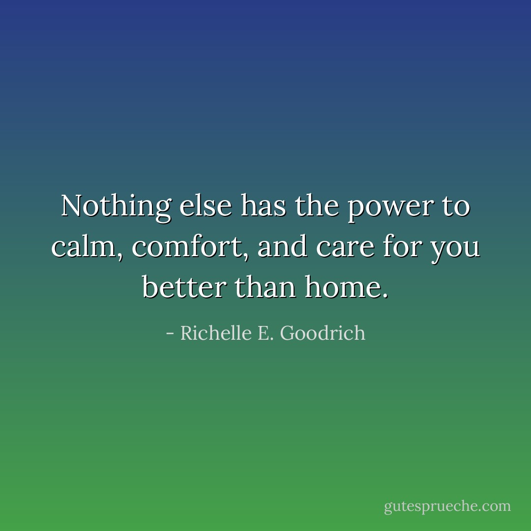 Nothing else has the power to calm, comfort, and care for you better than home. - Richelle E. Goodrich
