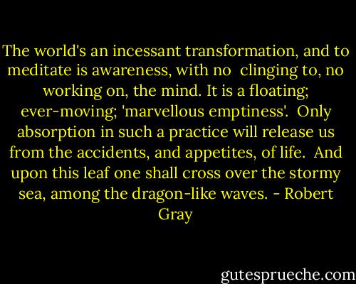 The world's an incessant transformation, and to meditate<br />is awareness, with no<br /><br />clinging to,<br />no working on, the mind.<br />It is a floating; ever-moving; 'marvellous emptiness'.<br /><br />Only absorption in such a practice will release us<br />from the accidents, and appetites,<br />of life.<br /><br />And upon this leaf one shall cross over<br />the stormy sea,<br />among the dragon-like waves. - Robert Gray