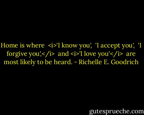 Home is where <br /><i>'I know you', <br />'I accept you', <br />'I forgive you',</i> <br />and <i>'I love you'</i> <br />are most likely to be heard. - Richelle E. Goodrich