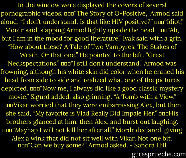 In the window were displayed the covers of several pornographic videos.<br />			“The Story of O-Positive,” Armod said aloud. “I don’t understand. Is that like HIV positive?”<br />			“Idiot,” Mordr said, slapping Armod lightly upside the head.<br />			“Ah, but I am in the mood for good literature,” Ivak said with a grin. “How about these? A Tale of Two Vampyres. The Stakes of Wrath. Or that one.” He pointed to the left. “Great Neckspectations.”<br />			“I still don’t understand.” Armod was frowning, although his white skin did color when he craned his head from side to side and realized what one of the pictures depicted.<br />			“Now me, I always did like a good classic mystery movie,” Sigurd added, also grinning. “A Tomb with a View.”<br />			Vikar worried that they were embarrassing Alex, but then she said, “My favorite is Vlad Really Did Impale Her.”<br />			His brothers glanced at him, then Alex, and burst out laughing.<br />			“Mayhap I will not kill her after all,” Mordr declared, giving Alex a wink that did not sit well with Vikar. Not one bit.<br />			“Can we buy some?” Armod asked. - Sandra Hill