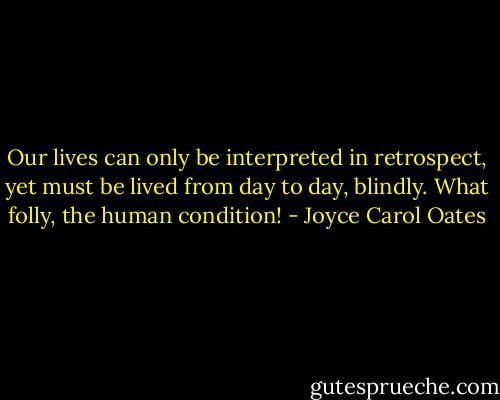 Our lives can only be interpreted in retrospect, yet must be lived from day to day, blindly. What folly, the human condition! - Joyce Carol Oates