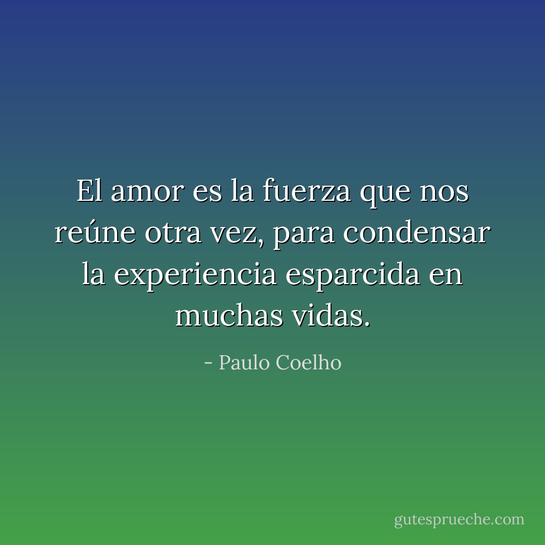 El amor es la fuerza que nos reúne otra vez, para condensar la experiencia esparcida en muchas vidas. - Paulo Coelho