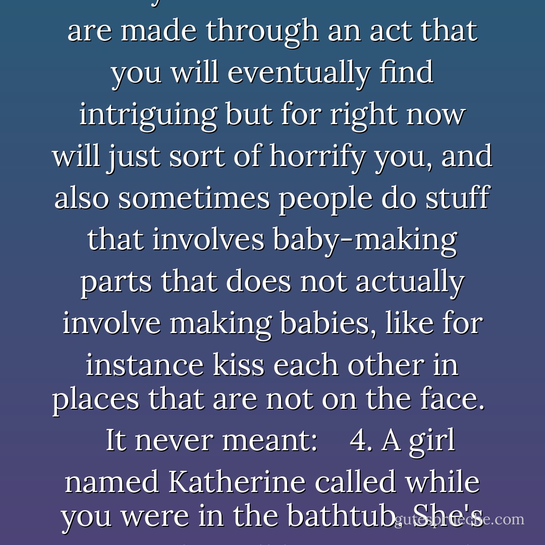 1. Your grandmother/grandfather/Aunt-Suzie-whom-you-never-met-but-trust-me-she-was-nice-and-it's-a-shame is dead. <br />2. You're letting a girl named Katherine distract you from your studies. <br />3. Babies are made through an act that you will eventually find intriguing but for right now will just sort of horrify you, and also sometimes people do stuff that involves baby-making parts that does not actually involve making babies, like for instance kiss each other in places that are not on the face. <br /> <br />It never meant: <br /> <br />4. A girl named Katherine called while you were in the bathtub. She's sorry. She still loves you and has made a terrible mistake and is waiting for you downstairs. - John Green