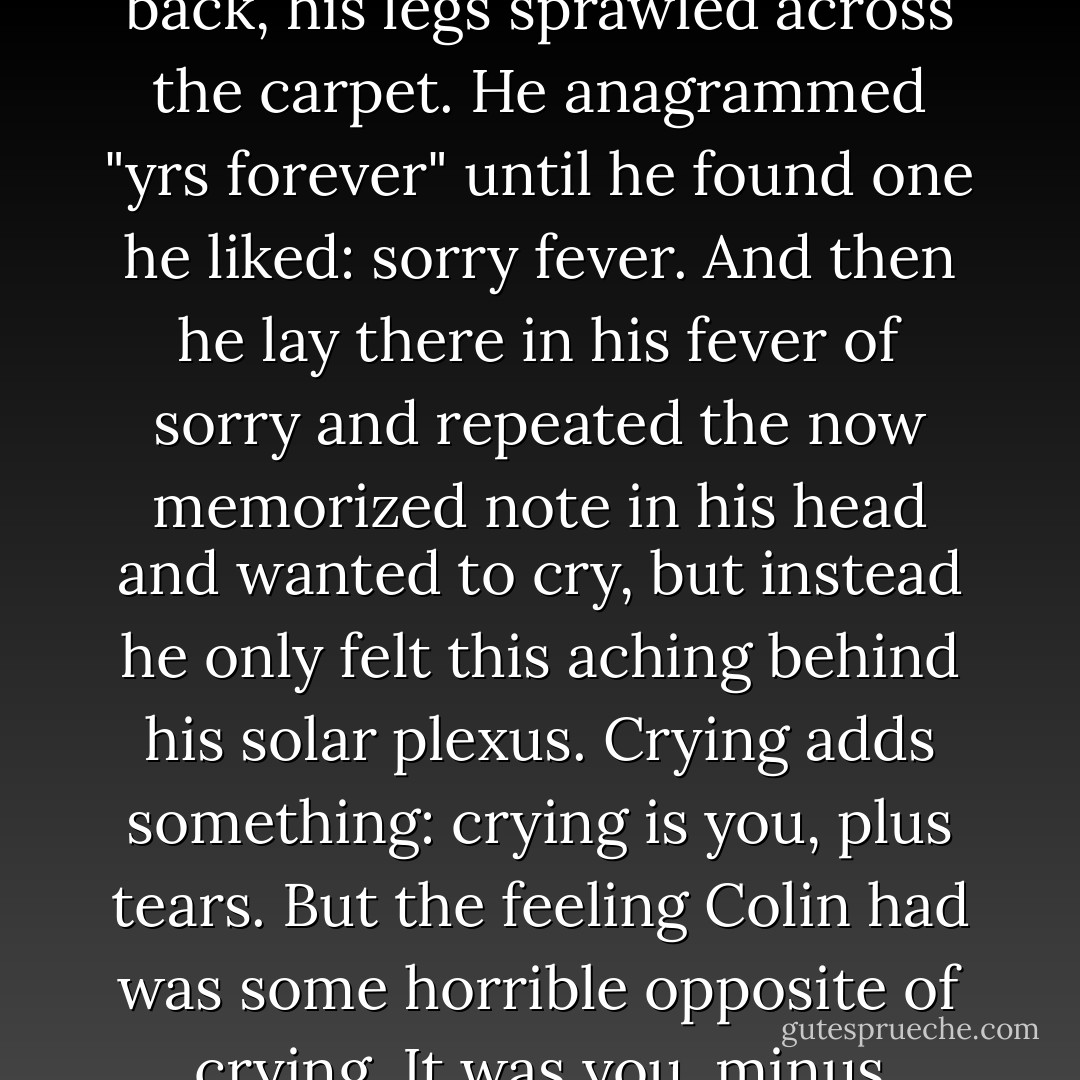 Col, <br /> <br />Here's to all the places we went. And all the places we'll go And here's me, whispering again and again and again and again: iloveyou. yrs forever, K-a-t-h-e-r-i-n-e <br /> <br />Eventually, he found the bed too comfortable for his state of mind, so he lay down on his back, his legs sprawled across the carpet. He anagrammed "yrs forever" until he found one he liked: sorry fever. And then he lay there in his fever of sorry and repeated the now memorized note in his head and wanted to cry, but instead he only felt this aching behind his solar plexus. Crying adds something: crying is you, plus tears. But the feeling Colin had was some horrible opposite of crying. It was you, minus somthing. He kept thinking about one word -forever-and felt the burning ache just beneath his rib cage. <br />It hurt like the worst ass-kicking- he'd ever gotten. And he'd gotten plenty." <br /> <br />1.Greek: "I have found it." <br />2.More on that later. - John Green