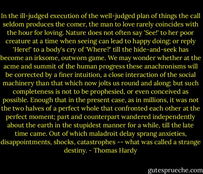 In the ill-judged execution of the well-judged plan of things the call seldom produces the comer, the man to love rarely coincides with the hour for loving. Nature does not often say 'See!' to her poor creature at a time when seeing can lead to happy doing; or reply 'Here!' to a body's cry of 'Where?' till the hide-and-seek has become an irksome, outworn game. We may wonder whether at the acme and summit of the human progress these anachronisms will be corrected by a finer intuition, a close interaction of the social machinery than that which now jolts us round and along; but such completeness is not to be prophesied, or even conceived as possible. Enough that in the present case, as in millions, it was not the two halves of a perfect whole that confronted each other at the perfect moment; part and counterpart wandered independently about the earth in the stupidest manner for a while, till the late time came. Out of which maladroit delay sprang anxieties, disappointments, shocks, catastrophes -- what was called a strange destiny. - Thomas Hardy