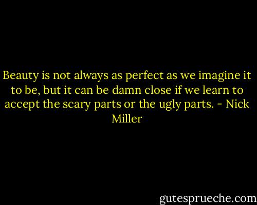 Beauty is not always as perfect as we imagine it to be, but it can be damn close if we learn to accept the scary parts or the ugly parts. - Nick Miller