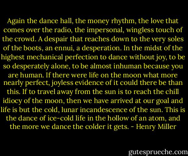 Again the dance hall, the money rhythm, the love that comes over the radio, the impersonal, wingless touch of the crowd. A despair that reaches down to the very soles of the boots, an ennui, a desperation. In the midst of the highest mechanical perfection to dance without joy, to be so desperately alone, to be almost inhuman because you are human. If there were life on the moon what more nearly perfect, joyless evidence of it could there be than this. If to travel away from the sun is to reach the chill idiocy of the moon, then we have arrived at our goal and life is but the cold, lunar incandescence of the sun. This is the dance of ice-cold life in the hollow of an atom, and the more we dance the colder it gets. - Henry Miller